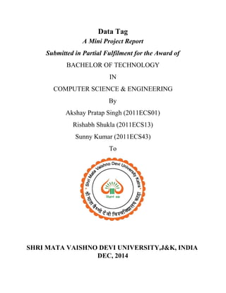 Data Tag 
A Mini Project Report 
Submitted in Partial Fulfilment for the Award of 
BACHELOR OF TECHNOLOGY 
IN 
COMPUTER SCIENCE & ENGINEERING 
By 
Akshay Pratap Singh (2011ECS01) 
Rishabh Shukla (2011ECS13) 
Sunny Kumar (2011ECS43) 
To 
 
 
 
SHRI MATA VAISHNO DEVI UNIVERSITY,J&K, INDIA 
DEC, 2014 
 