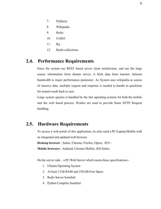6 
7. PyQuery 
8. Wikipedia 
9. Redis 
10. Urllib3 
11. Rq 
12. Redis­collections 
 
2.4. Performance Requirements 
Since the system use REST based server client architecture, and use the large                         
source information from distant server, it fetch data from internet. Internet                     
bandwidth is major performance parameter. As System uses wikipedia as source                     
of massive data, multiple request and response is needed to handle in quicktime                         
for instant result back to user. 
Large system queries is handled by the fast operating systems for both the mobile                           
and the web based process. Worker are used to provide faster HTTP Request                         
handling. 
 
2.5. Hardware Requirements 
To access a web portal of this application, its only need a PC/Laptop/Mobile with                           
an integrated and updated web browser. 
Desktop browser : Safari, Chrome, Firefox, Opera,  IE9+. 
Mobile browsers : Android, Chrome Mobile, iOS Safari. 
 
On the server side ,  a PC/Web Server which meets these specifications:­ 
1. Ubuntu Operating System 
2. At least 2 GB RAM and 150 GB Free Space 
3. Redis Server Installed 
4. Python Compiler Installed 
 