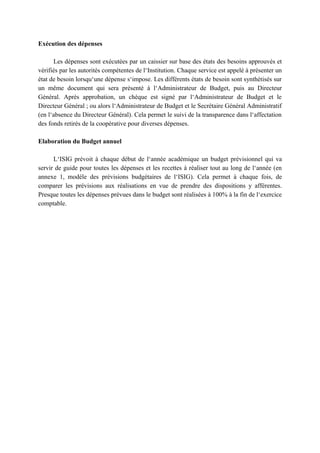 Exécution des dépenses
Les dépenses sont exécutées par un caissier sur base des états des besoins approuvés et
vérifiés par les autorités compétentes de l‘Institution. Chaque service est appelé à présenter un
état de besoin lorsqu‘une dépense s‘impose. Les différents états de besoin sont synthétisés sur
un même document qui sera présenté à l‘Administrateur de Budget, puis au Directeur
Général. Après approbation, un chèque est signé par l‘Administrateur de Budget et le
Directeur Général ; ou alors l‘Administrateur de Budget et le Secrétaire Général Administratif
(en l‘absence du Directeur Général). Cela permet le suivi de la transparence dans l‘affectation
des fonds retirés de la coopérative pour diverses dépenses.
Elaboration du Budget annuel
L‘ISIG prévoit à chaque début de l‘année académique un budget prévisionnel qui va
servir de guide pour toutes les dépenses et les recettes à réaliser tout au long de l‘année (en
annexe 1, modèle des prévisions budgétaires de l‘ISIG). Cela permet à chaque fois, de
comparer les prévisions aux réalisations en vue de prendre des dispositions y afférentes.
Presque toutes les dépenses prévues dans le budget sont réalisées à 100% à la fin de l‘exercice
comptable.
 