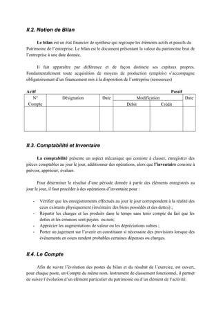 II.2. Notion de Bilan
Le bilan est un état financier de synthèse qui regroupe les éléments actifs et passifs du
Patrimoine de l’entreprise. Le bilan est le document présentant la valeur du patrimoine brut de
l’entreprise à une date donnée.
Il fait apparaître par différence et de façon distincte ses capitaux propres.
Fondamentalement toute acquisition de moyens de production (emplois) s’accompagne
obligatoirement d’un financement mis à la disposition de l’entreprise (ressources)
Actif Passif
N°
Compte
Désignation Date Modification Date
Débit Crédit
II.3. Comptabilité et Inventaire
La comptabilité présente un aspect mécanique qui consiste à classer, enregistrer des
pièces comptables au jour le jour, additionner des opérations, alors que l’inventaire consiste à
prévoir, apprécier, évaluer.
Pour déterminer le résultat d’une période donnée à partir des éléments enregistrés au
jour le jour, il faut procéder à des opérations d’inventaire pour :
- Vérifier que les enregistrements effectués au jour le jour correspondent à la réalité des
ceux existants physiquement (inventaire des biens possédés et des dettes) ;
- Répartir les charges et les produits dans le temps sans tenir compte du fait que les
dettes et les créances sont payées ou non;
- Apprécier les augmentations de valeur ou les dépréciations subies ;
- Porter un jugement sur l’avenir en constituant si nécessaire des provisions lorsque des
évènements en cours rendent probables certaines dépenses ou charges.
II.4. Le Compte
Afin de suivre l’évolution des postes du bilan et du résultat de l’exercice, est ouvert,
pour chaque poste, un Compte du même nom. Instrument de classement fonctionnel, il permet
de suivre l’évolution d’un élément particulier du patrimoine ou d’un élément de l’activité.
 