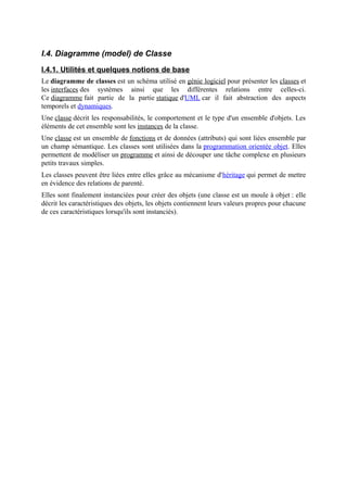 I.4. Diagramme (model) de Classe
I.4.1. Utilités et quelques notions de base
Le diagramme de classes est un schéma utilisé en génie logiciel pour présenter les classes et
les interfaces des systèmes ainsi que les différentes relations entre celles-ci.
Ce diagramme fait partie de la partie statique d'UML car il fait abstraction des aspects
temporels et dynamiques.
Une classe décrit les responsabilités, le comportement et le type d'un ensemble d'objets. Les
éléments de cet ensemble sont les instances de la classe.
Une classe est un ensemble de fonctions et de données (attributs) qui sont liées ensemble par
un champ sémantique. Les classes sont utilisées dans la programmation orientée objet. Elles
permettent de modéliser un programme et ainsi de découper une tâche complexe en plusieurs
petits travaux simples.
Les classes peuvent être liées entre elles grâce au mécanisme d'héritage qui permet de mettre
en évidence des relations de parenté.
Elles sont finalement instanciées pour créer des objets (une classe est un moule à objet : elle
décrit les caractéristiques des objets, les objets contiennent leurs valeurs propres pour chacune
de ces caractéristiques lorsqu'ils sont instanciés).
 