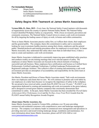 For Immediate Release
Contact: Megan Smith
James Martin Associates
m.smith@jamesmartinassociates.com
847-876-8062
Safety Begins With Teamwork at James Martin Associates
Vernon Hills, IL, Date, 2015 – Every June, the National Safety Council partners with thousands
of organizations across the country to sponsor National Safety Month. The National Safety
Council identified Workplace Safety as a top priority. With a focus on research, prevention and
community awareness, The National Safety Council strives to ensure a safe work environment
for all by targeting the leading causes of injury at work, in homes and within communities.
Those at James Martin Associates practice safety first, as it affects their clients, their employees
and the general public. The company shares this commitment to safety and is consistently
looking for ways to promote healthy practices among their clients, employees and the general
public. Detailed protocols and training procedures allow for employees to avoid injury. At James
Martin Associates, they understand that safety takes more than an individual focus, it takes a
team to create and maintain a safe work environment.
James Martin Associates is dedicated to consistently improving upon established safety practices
and conducts weekly on-site training meetings that cover relevant aspects of safety. The
employees at James Martin Associates are focused on the critical elements of running a
successful and safe business. Many employees have certifications and licenses as Certified Snow
Professionals, Certified Landscape Technicians, Certified Landscape Professionals and
Registered Landscape Architect. This collective effort of creating and maintaining a safe work
environment provides an atmosphere of accountability and responsibility for the entire team at
James Martin Associates.
Jim Martin, President and Owner of James Martin Associates stated, “Safe work environments
show our employees and clients that we care. We will continue to promote safe work habits by
our employees on a daily basis because we recognize the importance of safety in the workplace.
We are proud to have received safety awards from PLANET for over 10 years.” PLANET is an
organization dedicated to creating and maintaining safe work environments in the green industry
and is designed to reward green industry companies that consistently demonstrate their
commitment to safety. In the past, James Martin Associates has been awarded the Overall Safety
Achievement-Silver Performance Level and the No Days Away From Work Awards from the
PLANET annual Safety Recognition Awards Program.
About James Martin Associates, Inc.
James Martin Associates, located in Vernon Hills, celebrates over 38 years providing
commercial and residential customers with comprehensive snow and landscape management
services. The company is an industry leader in commercial snow management and specializes in
providing innovative and award winning landscape design, installation and maintenance. For
more information about James Martin Associates, please call 847-634-1660 or visit
www.jamesmartinassociates.com.
 