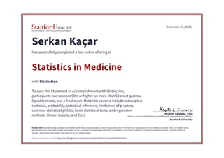 STATEMENT OF ACCOMPLISHMENT
Stanford University
Clinical Assistant Professor with Health Research and Policy
Kristin Sainani, PhD
December 21, 2016
Serkan Kaçar
has successfully completed a free online offering of
Statistics in Medicine
with Distinction.
To earn this Statement of Accomplishment with Distinction,
participants had to score 90% or higher on more than 50 short quizzes,
9 problem sets, and a final exam. Materials covered include: descriptive
statistics, probability, statistical inference, limitations of p-values,
common statistical pitfalls, basic statistical tests, and regression
methods (linear, logistic, and Cox).
PLEASE NOTE: SOME ONLINE COURSES MAY DRAW ON MATERIAL FROM COURSES TAUGHT ON-CAMPUS BUT THEY ARE NOT EQUIVALENT TO ON-CAMPUS COURSES. THIS STATEMENT DOES
NOT AFFIRM THAT THIS PARTICIPANT WAS ENROLLED AS A STUDENT AT STANFORD UNIVERSITY IN ANY WAY. IT DOES NOT CONFER A STANFORD UNIVERSITY GRADE, COURSE CREDIT OR
DEGREE, AND IT DOES NOT VERIFY THE IDENTITY OF THE PARTICIPANT.
Authenticity can be verified at https://verify.lagunita.stanford.edu/SOA/86222b545e53436daf302f6fd33deb94
 