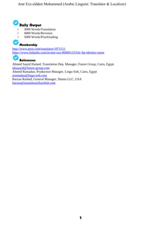 Amr Ezz-eldden Mohammed (Arabic Linguist: Translator & Localizer)
Daily Output
√ 3000 Words/Translation
√ 4000 Words/Revision
√ 5000 Words/Proofreading
Membership
http://www.proz.com/translator/1071511
https://www.linkedin.com/in/amr-ezz-86860133?trk=hp-identity-name
References
Ahmed Sayed Hamed, Translation Dep. Manager, Future Group, Cairo, Egypt
ahsayyid@future-group.com
Ahmed Ramadan, Production Manager, Lingo Soft, Cairo, Egypt
aramadan@lingo-soft.com
Barzan Rashed, General Manager, Shania LLC, USA
barzan@translation2kurdish.com
1
 