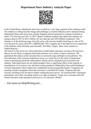 Department Store Industry Analysis Paper
In the United States, department stores have existed as a very large segment of the retailing world.
The industry is rolling towards change and challenge as external influences drive demand setting.
Department Store sales have been steadily dropping and are projected to continue to decline at
about 17% from the year 2011 to 2021. Mintel Academic predicts that salesin this industry are
going to drop in 2017 to $54.3 billion, 8% less than the year 2016 (Mintel Academic). This
industry is in the declining stage of its life cycle, with revenue steadily declining at a rate of 4%
over the past five years until 2017. (IBISWorld). This is largely due to the high level of competition
in the industry, both internally and externally. Wal Mart, Target,
... Show more content on
Helpwriting.net ...
The buyers in this sector are a diversified base of individual consumers serving as the end users.
Buyers are not likely to integrate backwards and thus serve solely as direct customers. The
population that makes up the consumer base is extremely large and high in concentration. The
diversification of the customer population serves as a weak force in the realm of department
stores as purchasing intentions and products offered can be considered universal across the
industry. Individual buyers do not spend enough to have a significant effect on the industry in
consideration of its massive size and total revenue produced. (Marketline) Successful branding is
of much importance where leaders have established strong recognizable brands. Companies are
enacting incentive programs where the consumer is rewarded for loyalty. Programs like this
increase switching costs for buyers further weakening buyer power. An estimated 40% of program
participants select their according retailer over other companies. Target uses a rewards card with
which customers make purchases and receive a 5% discount. (Mintel
... Get more on HelpWriting.net ...
 