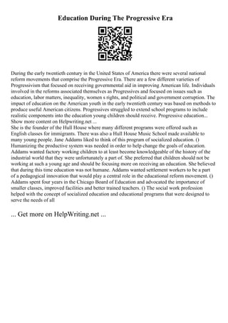 Education During The Progressive Era
During the early twentieth century in the United States of America there were several national
reform movements that comprise the Progressive Era. There are a few different varieties of
Progressivism that focused on receiving governmental aid in improving American life. Individuals
involved in the reforms associated themselves as Progressives and focused on issues such as
education, labor matters, inequality, women s rights, and political and government corruption. The
impact of education on the American youth in the early twentieth century was based on methods to
produce useful American citizens. Progressives struggled to extend school programs to include
realistic components into the education young children should receive. Progressive education...
Show more content on Helpwriting.net ...
She is the founder of the Hull House where many different programs were offered such as
English classes for immigrants. There was also a Hull House Music School made available to
many young people. Jane Addams liked to think of this program of socialized education. ()
Humanizing the productive system was needed in order to help change the goals of education.
Addams wanted factory working children to at least become knowledgeable of the history of the
industrial world that they were unfortunately a part of. She preferred that children should not be
working at such a young age and should be focusing more on receiving an education. She believed
that during this time education was not humane. Addams wanted settlement workers to be a part
of a pedagogical innovation that would play a central role in the educational reform movement. ()
Addams spent four years in the Chicago Board of Education and advocated the importance of
smaller classes, improved facilities and better trained teachers. () The social work profession
helped with the concept of socialized education and educational programs that were designed to
serve the needs of all
... Get more on HelpWriting.net ...
 