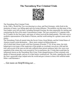 The Nuremberg War Criminal Trials
The Nuremberg War Criminal Trials
In the 1940 s, World War Two was drawing to a close, and Nazi Germany, while fresh in the
memories of many, was falling apart and was losing influence. The problem was that many of the
Nazi leaders were still out there, including Hermann Goering, the man responsible for starting and
constructing the first of his many Concentration Camps. The case consisted of 13 separate trials
for 22 leaders for the Nazi party, and many of whom received the death penalty. The trials were a
symbolic representation of the death of Nazism, and the world uniting for a greater cause and for
justice.
The Nuremberg Trials all started when the Soviet Union, Great Britain, and the United States of
America issued a joint declaration ... Show more content on Helpwriting.net ...
All of which had a bone to pick with Nazi Germany (Fireside 17 19). In any sense, the trials
helped put to rest many of the suspicions of the people as everybody was given a full and fair
trial, and several of the men on trial only suffered minor prison sentences and a few were even
acquitted of the crimes they were accused of. So in conclusion, the 13 trials that would later be
infamously known as the Nuremberg War Crime Trials charged dozens of Nazi criminals with
deaths of innocent people, and saw to it that Justice would prevail. The trials, signaling the end of
the Nazi s genocidal reign, helped unite the world and gave closure to those who suffered under
Hitler s and Hermann s
... Get more on HelpWriting.net ...
 