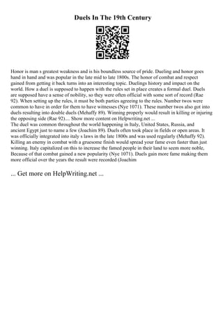 Duels In The 19th Century
Honor is man s greatest weakness and is his boundless source of pride. Dueling and honor goes
hand in hand and was popular in the late mid to late 1800s. The honor of combat and respect
gained from getting it back turns into an interesting topic. Duelings history and impact on the
world. How a duel is supposed to happen with the rules set in place creates a formal duel. Duels
are supposed have a sense of nobility, so they were often official with some sort of record (Rae
92). When setting up the rules, it must be both parties agreeing to the rules. Number twos were
common to have in order for them to have witnesses (Nye 1071). These number twos also got into
duels resulting into double duels (Mehaffy 89). Winning properly would result in killing or injuring
the opposing side (Rae 92).... Show more content on Helpwriting.net ...
The duel was common throughout the world happening in Italy, United States, Russia, and
ancient Egypt just to name a few (Joachim 89). Duels often took place in fields or open areas. It
was officially integrated into italy s laws in the late 1800s and was used regularly (Mehaffy 92).
Killing an enemy in combat with a gruesome finish would spread your fame even faster than just
winning. Italy capitalized on this to increase the famed people in their land to seem more noble,
Because of that combat gained a new popularity (Nye 1071). Duels gain more fame making them
more official over the years the result were recorded (Joachim
... Get more on HelpWriting.net ...
 