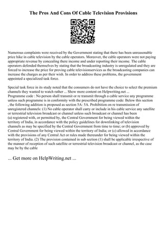The Pros And Cons Of Cable Television Provisions
Numerous complaints were received by the Government stating that there has been unreasonable
price hike in cable television by the cable operators. Moreover, the cable operators were not paying
appropriate revenue by concealing there income and under reporting their income. The cable
operators defended themselves by stating that the broadcasting industry is unregulated and they are
forced to increase the price for proving cable televisionservices as the broadcasting companies can
increase the charges as per their wish. In order to address these problems, the government
appointed a specialized task force.
Special task force in its study noted that the consumers do not have the choice to select the premium
channels they wanted to watch rather ... Show more content on Helpwriting.net ...
Programme code : No person shall transmit or re transmit through a cable service any programme
unless such programme is in conformity with the prescribed programme code: Below this section
, the following addition is proposed as section 5A: 5A. Prohibition on re transmission of
unregistered channels: (1) No cable operator shall carry or include in his cable service any satellite
or terrestrial television broadcast or channel unless such broadcast or channel has been
(a) registered with, or permitted by, the Central Government for being viewed within the
territory of India, in accordance with the policy guidelines for downlinking of television
channels as may be specified by the Central Government from time to time; or (b) approved by
Central Government for being viewed within the territory of India; or (c) allowed in accordance
with the provisions of any Central Act or rules made thereunder for being viewed within the
territory of India. (2) The provision contained in sub section (1) shall be applicable irrespective of
the manner of reception of such satellite or terrestrial television broadcast or channel, as the case
may be by the cable
... Get more on HelpWriting.net ...
 