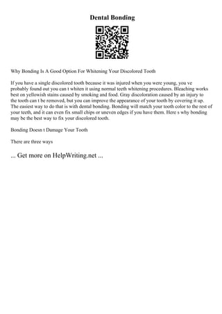 Dental Bonding
Why Bonding Is A Good Option For Whitening Your Discolored Tooth
If you have a single discolored tooth because it was injured when you were young, you ve
probably found out you can t whiten it using normal teeth whitening procedures. Bleaching works
best on yellowish stains caused by smoking and food. Gray discoloration caused by an injury to
the tooth can t be removed, but you can improve the appearance of your tooth by covering it up.
The easiest way to do that is with dental bonding. Bonding will match your tooth color to the rest of
your teeth, and it can even fix small chips or uneven edges if you have them. Here s why bonding
may be the best way to fix your discolored tooth.
Bonding Doesn t Damage Your Tooth
There are three ways
... Get more on HelpWriting.net ...
 