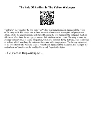 The Role Of Realism In The Yellow Wallpaper
The literary movement of the first story The Yellow Wallpaper is realism because of the events
of the story itself. The story s plot is about a woman who s mental health goes bad postpartum.
After a while, she goes insane and kills herself because she sees figures in the wallpaper. Realism
titles were often about the average person and their troubles and successes. The story is about an
average woman who goes insane postpartum, which was common during that time. This contributes
to realism, which was about the problems of the poor and average person. The literary movement
of the second story The Machine Stops is romanticism because of the characters. For example, the
main character Vashti treats the machine like a god. Organized religion
... Get more on HelpWriting.net ...
 