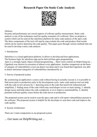 Research Paper On Static Code Analysis
Abstract:
Security and performance are crucial aspects of software quality measurement. Static code
analysis is one of the techniques used for quality assurance of a software. Here we propose a
system which can be used on the salesforce platform for static code analysis of the apex code.
The three components of the tool will step by step evaluate the code and produce final results
which can be used to determine the code quality. This paper goes through various methods that can
be used to develop a static code analysis.
1. Introduction
Salesforce is a cloud application platform. It allows to develop and host applications.
The business logic for salesforce app can be derived from apex programming.
Apex is a strongly typed, object oriented programming ... Show more content on Helpwriting.net ...
Cppcheck was slowest in execution of almost every application. Another comparison on the basis
of category of vulnerabilities a tool can detect was done and it was found that Cppcheck was able
to detect maximum categories of vulnerabilities introduced by us.
3. Survey of proposed system
By scrutinizing an application s source code without having to actually execute it, it is possible to
find errors prior to production early in the development cycle. static code analysis tool can help
with the code review process by 1. detecting areas in the code that need to be refactored and
simplified, 2. finding areas of the code which may need deeper review or more testing, 3. identify
design issues and help reduce the code complexity so as to improve maintainability, 4. identify
potential software quality issues before the code moves to production.
The proposed system can be used to scan the apex code and it will report vulnerabilities present in
the software. The proposed system is helpful for the developer to scan their code and improve the
code quality.
4. System Architecture
There are 3 main components in our proposed system
... Get more on HelpWriting.net ...
 