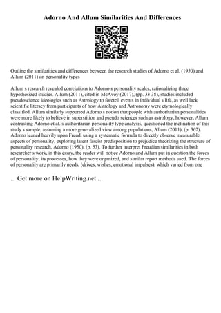 Adorno And Allum Similarities And Differences
Outline the similarities and differences between the research studies of Adorno et al. (1950) and
Allum (2011) on personality types
Allum s research revealed correlations to Adorno s personality scales, rationalizing three
hypothesized studies. Allum (2011), cited in McAvoy (2017), (pp. 33 38), studies included
pseudoscience ideologies such as Astrology to foretell events in individual s life, as well lack
scientific literacy from participants of how Astrology and Astronomy were etymologically
classified. Allum similarly supported Adorno s notion that people with authoritarian personalities
were more likely to believe in superstition and pseudo sciences such as astrology, however, Allum
contrasting Adorno et al. s authoritarian personality type analysis, questioned the inclination of this
study s sample, assuming a more generalized view among populations, Allum (2011), (p. 362).
Adorno leaned heavily upon Freud, using a systematic formula to directly observe measurable
aspects of personality, exploring latent fascist predisposition to prejudice theorizing the structure of
personality research, Adorno (1950), (p. 53). To further interpret Freudian similarities in both
researcher s work, in this essay, the reader will notice Adorno and Allum put in question the forces
of personality; its processes, how they were organized, and similar report methods used. The forces
of personality are primarily needs, (drives, wishes, emotional impulses), which varied from one
... Get more on HelpWriting.net ...
 