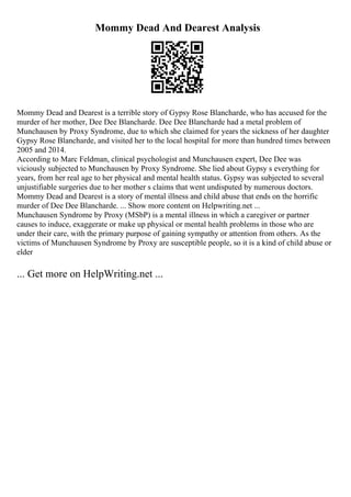Mommy Dead And Dearest Analysis
Mommy Dead and Dearest is a terrible story of Gypsy Rose Blancharde, who has accused for the
murder of her mother, Dee Dee Blancharde. Dee Dee Blancharde had a metal problem of
Munchausen by Proxy Syndrome, due to which she claimed for years the sickness of her daughter
Gypsy Rose Blancharde, and visited her to the local hospital for more than hundred times between
2005 and 2014.
According to Marc Feldman, clinical psychologist and Munchausen expert, Dee Dee was
viciously subjected to Munchausen by Proxy Syndrome. She lied about Gypsy s everything for
years, from her real age to her physical and mental health status. Gypsy was subjected to several
unjustifiable surgeries due to her mother s claims that went undisputed by numerous doctors.
Mommy Dead and Dearest is a story of mental illness and child abuse that ends on the horrific
murder of Dee Dee Blancharde. ... Show more content on Helpwriting.net ...
Munchausen Syndrome by Proxy (MSbP) is a mental illness in which a caregiver or partner
causes to induce, exaggerate or make up physical or mental health problems in those who are
under their care, with the primary purpose of gaining sympathy or attention from others. As the
victims of Munchausen Syndrome by Proxy are susceptible people, so it is a kind of child abuse or
elder
... Get more on HelpWriting.net ...
 