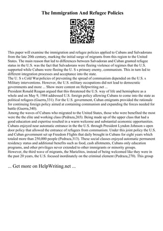 The Immigration And Refugee Policies
This paper will examine the immigration and refugee policies applied to Cubans and Salvadorans
from the late 20th century, marking the initial surge of migrants from this region to the United
States. The main reason that led to differences between Salvadoran and Cuban granted refugee
status in the U.S. was the fact that Salvadorans were fleeing violence of regimes that the U.S.
supported while Cubans were fleeing the U. S s primary enemy, communism. This in turn led to
different integration processes and acceptance into the state.
The U. S s Cold Warpolicies of preventing the spread of communism depended on the U.S. s
Military interventions. However, the U.S. military occupations did not lead to democratic
governments and more ... Show more content on Helpwriting.net ...
President Ronald Reagan argued that this threatened the U.S. way of life and hemisphere as a
whole and on May 9, 1984 addressed U.S. foreign policy allowing Cubans to come into the state as
political refugees (Guerra,331). For the U.S. government, Cuban emigrants provided the rationale
for continuing foreign policy aimed at containing communism and expanding the forces needed for
battle (Guerra,340).
Among the waves of Cubans who migrated to the United States, those who were benefited the most
were the the elite and working class (Pedraza,265). Being made up of the upper class that had a
good education and expertise resulted in a warm welcome and substantial economic opportunities.
Cubans enjoyed near automatic entrance in the the U.S. through President Lyndon Johnson s open
door policy that allowed the entrance of refugees from communism. Under this joint policy the U.S.
and Cuban government set up Freedom Flights that daily brought in Cubans for eight years which
totaled more than 250,000 people (Pedraza,313). These social classes enjoyed automatic permanent
residency status and additional benefits such as food, cash allotments, Cubans only education
programs, and other privileges never extended to other immigrants or minority groups.
However, the third wave of migrants, the Marielitos, instead of being welcomed like they were in
the past 20 years, the U.S. focused inordinately on the criminal element (Pedraza,270). This group
... Get more on HelpWriting.net ...
 