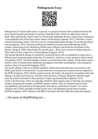 Pathogenesis Essay
Pathogenesis It is known that cancer, in general, is a group of diseases that is characterized by the
out of control growth and spread of a group of abnormal cells, which can often times result in
death. More specifically, breast cancer is a hormonally dependent disease, which causes malignancy
in the epithelial cells of the ducts and/or lobules of the breast (Lippman, 2012). Therefore, women
without functioning ovaries, who never receive estrogenreplacement therapy, do not develop breast
cancer(Lippman, 2012). Genomic profiling has furthered research and understanding of this
complex disease process by identifying further tumor subtypes and molecular alterations of the
disease. (Stopeck, 2009). Based upon the specific gene... Show more content on Helpwriting.net ...
They tend to be less responsive to chemotherapy (Lippman, 2012).
The second identified subtype is Luminal B. Luminal B tumor cells are epithelial in origin, have a
different gene expression pattern than that of Luminal A, and have a worse prognosis than Luminal
A (Lippman, 2012). The third subtype is known as normal breast like subtype, which express genes
similar to that of normal breast epithelium and appears somewhat nonmalignant, with a prognosis
similar to that of Luminal B (Lippman, 2012).
The fourth subtype is known as HER2 amplified, which means that these have an increase in the
HER2 gene found on chromosome 17q and often have overexpression of genes that are adjacent to
the HER2 (Lippman, 2012). Before recent research and studies, the prognosis of a patient with such
subtype was quite poor however, with the recent advances in therapy designed to directly target
such, the clinical outcome for these patients is improving dramatically (Lippman, 2012).
Lastly is the basal type. These are typically called the triple negative type in that they are estrogen
receptor, progesterone receptor, and HER2 negative tumors. They are characterized by basal
/myoepithelial cells and tend to be high grade, and express cytokeratins 5/6 and 17 as well as
vimentin, p63, CD10, and alpha smooth muscle actin, and epidermal growth factor receptor
(EGFR) (Lippman, 2012). Patients with BRCA mutations also fall within this molecular subtype.
... Get more on HelpWriting.net ...
 