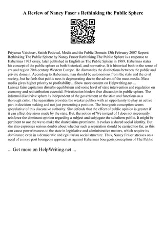 A Review of Nancy Faser s Rethinking the Public Sphere
Priyanca Vaishnav, Satish Poduval, Media and the Public Domain 13th February 2007 Report:
Rethinking The Public Sphere by Nancy Fraser Rethinking The Public Sphere is a response to
Habermas 1973 essay, later published in English as The Public Sphere in 1989. Habermas states
his concept of the public sphere as both historical, and normative. It is historical both in the sense of
era and region 20th century Western Europe. He dismantles the distinctions between the public and
private domain. According to Habermas, man should be autonomous from the state and the civil
society, but he feels that public ness is degenerating due to the advent of the mass media. Mass
media gives higher priority to profitability... Show more content on Helpwriting.net ...
Laissez faire capitalism disturbs equilibrium and some level of state intervention and regulation on
economy and redistribution essential. Privatization hinders free discussion in public sphere. The
informal discursive sphere is independent of the government or the state and functions as a
thorough critic. The separation provides the weaker publics with an opportunity to play an active
part in decision making and not just presenting a position. The bourgeois conception seems
speculative of this discursive authority. She defends that the effect of public opinion is greater if
it can affect decisions made by the state. But, the notion of We instead of I does not necessarily
reinforce the dominant opinion regarding a subject and subjugate the subaltern public. It might be
pertinent to use the we to make the shared aims prominent. It evokes a shared social identity. But
she also expresses serious doubts about whether such a separation should be carried too far, as this
can cause powerlessness to the state in legislative and administrative matters, which require its
dominance even in a democratic and egalitarian social structure. Thus, Nancy Fraser stresses on a
need of a more post bourgeois approach as against Habermas bourgeois conception of The Public
... Get more on HelpWriting.net ...
 