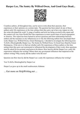 Harper Lee, The Sentry By Wilfred Owen, And Good Guys Dead...
Countless authors, all throughout time, can be seen to write about their passions, their
experiences or their opinions on a certain topic. The question has been asked: do any of these
authors early life experiences or the time setting when they grew up in have any impact on why
the writer developed the work? A range of authors and texts are being covered in this report and
the content will vary from World War One experiences to more recent times of racial segregation
in America. This report has been formed to answer questions and form relationships between
authors and the reason(s) or any influence(s) as to why the following authors have developed their
work: Harper Lee, Wilfred Owens, Ernest Hemingway. I decided to investigate the following texts:
To Kill a Mockingbirdby Harper Lee, The Sentry by Wilfred Owen, To Good Guys Dead by Ernest
Hemingway. If the aim is to find out whether early life experiences of these authors or the time
setting when they grew up in promoted or influenced the development of their work, three questions
must be asked for an accurate conclusion to be drawn: How heavily did the Harper Lee s early life
experiences influence her writing? Where there any government influences that impacted on the
authors writing? Why exactly did the author write the text?
Question one How heavily did the Harper Lee s early life experiences influence her writing?
Text To Kill a Mockingbird by Harper Lee
Harper Lee grew up in the small southwestern Alabama
... Get more on HelpWriting.net ...
 
