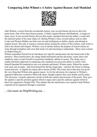 Comparing John Wilmot s A Satire Against Reason And Mankind
John Wilmot, a writer from the seventeenth century, uses several literary devices to drive his
point home. One of his most famous poems, A Satire Against Reason and Mankind , is unique in
many ways. It uses several literary devices that create a paradox between the author s words and
the satirical nature of his razor sharp wit. During Wilmot s time, several authors such as John
Locke and Thomas Hobbes use their own wit and intelligence to define, attack, and attempt to
explain reason. Not only is reason a common theme among the writers of this century, each writer is
tied to the church and religion. Wilmot s use of satireto destroy the purpose of reason creates an
irony through metaphors and verse that needs wit and reasoning to understand... Show more content
on Helpwriting.net ...
Wilmot contradicts himself as he introduces two specific interlocutors into the framework of the
narrative. These interlocutors, the clergy (band and beard) and the adversary, create chaos and
simplicity irony in and of itself to reconstruct mankind s ability to reason. The clergy uses a
simple and direct approach to explaining why mankind was given the ability to reason. God
himself intended for mankind to rule over animals and beasts. Wilmot states, Whom his creator
took such care to make, / that from himself he did the image take, / and this fair frame in shining
reason dressed, / to dignify his nature above beasts (2304). This irony shows that man was given
the very thing that Wilmot rails against reason. As for the adversary, his response to Wilmot s
argument fabricates a narrative filled with chaos. Knight explores this issue further and he states,
The adversary s remarks represent a break in both the content and structure of the poem. They give
the speaker a specific position against which to argue and a specific audience against which to
direct his arguments ( Knight 256). This implies that the interlocutor was created to help Wilmot
expound on his argument through a continued
... Get more on HelpWriting.net ...
 