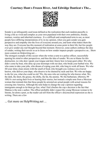 Courtney Hunt s Frozen River, And Edwidge Danticat s The...
Sonder is an infrequently used noun defined as the realization that each random passerby is
living a life as vivid and complex as your own populated with their own ambitions, friends,
routines, worries and inherited craziness . It s a difficult and complicated term to use, as most
people have differing interpretations of it; in my opinion, when you gain sonder you gain
perspective and empathy into the lives of everyone around you, and learn what makes them the
way they are. Everyone has this moment of realization at some point in their life, but few people
ever give sonder any real thought beyond that moment. However, some authors embrace the idea
of sonder, writing their novels so as to focus on how sonder impacts people s perspective on... Show
more content on Helpwriting.net ...
The strongest example of this occurs when she writes a note to a police officer, successfully
opening his mind to other perspectives, and thus the idea of sonder. We are to blame for this
destruction, we who don t speak your tongue and don t know how to keep quiet either. We who
didn t come by boat, who dirty up your doorsteps with our dust, who break your barbed wire. We
who came to take your jobs, who dream of wiping your shit, who long to work all hours. We who
fill your shiny clean streets with the smell of food, who brought you violence you d never
known, who deliver your dope, who deserve to be chained by neck and feet. We who are happy
to die for you, what else could we do? We, the ones who are waiting for who knows what. We,
the dark, the short, the greasy, the shifty, the fat, the anemic. We the barbarians. (Herrera, 99
100) It s not seeing their lives or hearing their stories, but instead a simple note from a Mexican
woman that reminds him that these people he arrested are actual people with actual reasons for
crossing into America. Although the note helps to change the cop s opinion regarding
immigrants enough to let them go free, what I feel clinches the cop s decision is the fact that
Makina is the note s author. The officer probably didn t expect the young Mexican woman to be
literate, let alone a poet, as the reader can tell from the officer s disconcerted expression as she is
writing. There are a few
... Get more on HelpWriting.net ...
 