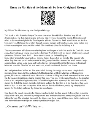 Essay on My Side of the Mountain by Jean Craighead George
My Side of the Mountain by Jean Craighead George
This book is told from the diary of the main character, Sam Gribley. Sam is a boy full of
determination. He didn t give up and go home like everyone thought he would. He is strong of
mind. After the first night in the freezing rain, with no fire and no food, he still went on. He is a
born survivor. He lasted the winter, through storms, hunger, and loneliness, and came out on top
even when everyone expected him to fail. The land is no place for a Gribley p. 9
The story starts out with Sam remembering how he first got to be in his tree in the Catskills. A run
away, Sam Gribley, a young boywho lived in New York City with his family of eleven in a small
apartment. None of them liked ... Show more content on Helpwriting.net ...
Some other animals however did not become Sam s dinner, but his friends. The weasel, who
when they first met yelled and screamed at him, jumped on him, went to his head, messed it up,
screamed and yelled some more and walked away. Sam named him the Baron due to his royal
behavior. Another friend of his was a raccoon, which he dubbed, Jessie Coon James.
As I had pointed out before his diet was varied. Among the things he ate were: caught fresh
mussels, trout, frogs, turtles, and crayfish. He ate apples, wild strawberries, wild dandelion
greens, bloodroots, and cattail roots. He made salt from boiling birch bark to season his food with.
He did manage to retrieve a deer a poacher had shot. That was pretty scary though, as the poacher
came to his camp looking for the deer. After skinning the deer he tanned the hide in an old oak
stump. He felled the stump, burned a hole in it, and put the deerskin in it for five days, then took
it out to dry. He was able to dry deer meat, make a door for his house, made leg straps (called
jesses) for Frightful, and used the bones for spearheads.
One day in the woods he noticed a falcon, watched it, felt she had a nest, followed her, climb the
steep sheer cliffs, and retrieved a young falcon. The mother came back to the nest just as Sam was
taking the bird. She attacked Sam until she discovered there were still two more babies in the nest.
Sam named his falcon Frightful, as the experience was just that.
... Get more on HelpWriting.net ...
 