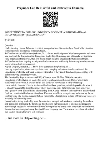 Prejudice Can Be Hurtful and Destructive Example.
ROBERT KENNEDY COLLEGE UNIVERSITY OF CUMBRIA| ORGANIZATIONAL
BEHAVIORS | MID TERM ASSIGNMENT|
2/18/2013 |
Question 1
Understanding Human Behavior is critical to organizations discuss the benefits of self evaluation
/self assessment as it related to leaders today.
Self evaluation or self leadership (Runn, 2011) forms a critical part of a leaders repertoire and some
key blocks of the foundation for this persons leadership. If someone can ultimately say that they
fully understand themselves, they will find it much easier to understand others around them.
Self evaluation is an ongoing activity that leaders must use to identify their strength and weakness
to work towards of improvement.
Kaplan (Kaplan, Robert S.;, ... Show more content on Helpwriting.net ...
In today organization, these concepts have been changing and researchers have showed the
importance of identify and work to improve them but if they resist this change process; they will
continue having the same problem.
The Leadership Steps Assessment (LSA) (Clawson amp; McNay, 2000)discusses the
importance of identifying six leadership ability, as also discussed above. One of ability is to
clarify their own center. Clawson define that clarity of core values is a key leadership
characteristic, because if one is not internally clear about priorities, what it is good to do, what it
is ethically acceptable, the influence of others may sway one s behavior away from achieving
one s goals or from ethical means of achieving them. Covey identifies these activities as Emotional
Bank Account individual creates in others. If we are not able to recognize our values or we focus
in other value like money, success that are Personality Characteristic instead of Character values we
are easily influenced by them.
In conclusion, today leadership must focus on their strength and weakness evaluating themselves
and training in improving the Emotional Intelligence. Self assessment is an on going process to
achieve high successful result that will benefit companies but at the same time work environments.
Researches have analyzed many data in different company size. These researchers have identified
that leaders being self aware, self confident
... Get more on HelpWriting.net ...
 