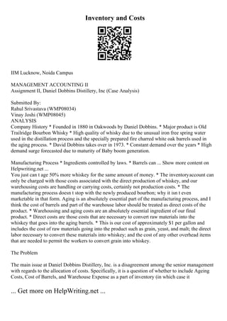 Inventory and Costs
IIM Lucknow, Noida Campus
MANAGEMENT ACCOUNTING II
Assignment II, Daniel Dobbins Distillery, Inc (Case Analysis)
Submitted By:
Rahul Srivastava (WMP08034)
Vinay Joshi (WMP08045)
ANALYSIS
Company History * Founded in 1880 in Oakwoods by Daniel Dobbins. * Major product is Old
Trailridge Bourbon Whisky * High quality of whisky due to the unusual iron free spring water
used in the distillation process and the specially prepared fire charred white oak barrels used in
the aging process. * David Dobbins takes over in 1973. * Constant demand over the years * High
demand surge forecasted due to maturity of Baby boom generation.
Manufacturing Process * Ingredients controlled by laws. * Barrels can ... Show more content on
Helpwriting.net ...
You just can t age 50% more whiskey for the same amount of money. * The inventoryaccount can
only be charged with those costs associated with the direct production of whiskey, and our
warehousing costs are handling or carrying costs, certainly not production costs. * The
manufacturing process doesn t stop with the newly produced bourbon; why it isn t even
marketable in that form. Aging is an absolutely essential part of the manufacturing process, and I
think the cost of barrels and part of the warehouse labor should be treated as direct costs of the
product. * Warehousing and aging costs are an absolutely essential ingredient of our final
product. * Direct costs are those costs that are necessary to convert raw materials into the
whiskey that goes into the aging barrels. * This is our cost of approximately $1 per gallon and
includes the cost of raw materials going into the product such as grain, yeast, and malt; the direct
labor necessary to convert these materials into whiskey; and the cost of any other overhead items
that are needed to permit the workers to convert grain into whiskey.
The Problem
The main issue at Daniel Dobbins Distillery, Inc. is a disagreement among the senior management
with regards to the allocation of costs. Specifically, it is a question of whether to include Ageing
Costs, Cost of Barrels, and Warehouse Expense as a part of inventory (in which case it
... Get more on HelpWriting.net ...
 