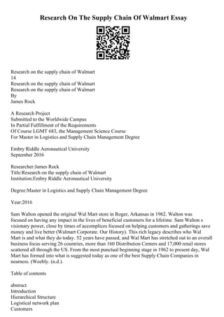 Research On The Supply Chain Of Walmart Essay
Research on the supply chain of Walmart
14
Research on the supply chain of Walmart
Research on the supply chain of Walmart
By
James Rock
A Research Project
Submitted to the Worldwide Campus
In Partial Fulfillment of the Requirements
Of Course LGMT 683, the Management Science Course
For Master in Logistics and Supply Chain Management Degree
Embry Riddle Aeronautical University
September 2016
Researcher:James Rock
Title:Research on the supply chain of Walmart
Institution:Embry Riddle Aeronautical University
Degree:Master in Logistics and Supply Chain Management Degree
Year:2016
Sam Walton opened the original Wal Mart store in Roger, Arkansas in 1962. Walton was
focused on having any impact in the lives of beneficial customers for a lifetime. Sam Walton s
visionary power, close by times of accomplices focused on helping customers and gatherings save
money and live better (Walmart Corporate. Our History). This rich legacy describes who Wal
Mart is and what they do today. 52 years have passed, and Wal Mart has stretched out to an overall
business focus serving 26 countries, more than 160 Distribution Centers and 17,000 retail stores
scattered all through the US. From the most punctual beginning stage in 1962 to present day, Wal
Mart has formed into what is suggested today as one of the best Supply Chain Companies in
nearness. (Weebly. (n.d.).
Table of contents
abstract
Introduction
Hierarchical Structure
Logistical network plan
Customers
 