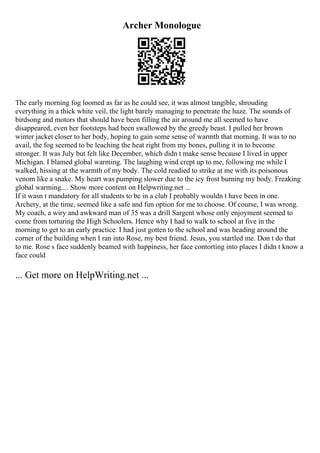 Archer Monologue
The early morning fog loomed as far as he could see, it was almost tangible, shrouding
everything in a thick white veil, the light barely managing to penetrate the haze. The sounds of
birdsong and motors that should have been filling the air around me all seemed to have
disappeared, even her footsteps had been swallowed by the greedy beast. I pulled her brown
winter jacket closer to her body, hoping to gain some sense of warmth that morning. It was to no
avail, the fog seemed to be leaching the heat right from my bones, pulling it in to become
stronger. It was July but felt like December, which didn t make sense because I lived in upper
Michigan. I blamed global warming. The laughing wind crept up to me, following me while I
walked, hissing at the warmth of my body. The cold readied to strike at me with its poisonous
venom like a snake. My heart was pumping slower due to the icy frost burning my body. Freaking
global warming.... Show more content on Helpwriting.net ...
If it wasn t mandatory for all students to be in a club I probably wouldn t have been in one.
Archery, at the time, seemed like a safe and fun option for me to choose. Of course, I was wrong.
My coach, a wiry and awkward man of 35 was a drill Sargent whose only enjoyment seemed to
come from torturing the High Schoolers. Hence why I had to walk to school at five in the
morning to get to an early practice. I had just gotten to the school and was heading around the
corner of the building when I ran into Rose, my best friend. Jesus, you startled me. Don t do that
to me. Rose s face suddenly beamed with happiness, her face contorting into places I didn t know a
face could
... Get more on HelpWriting.net ...
 