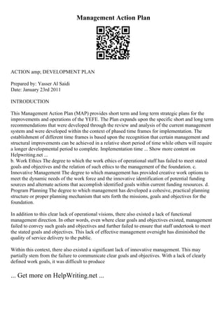 Management Action Plan
ACTION amp; DEVELOPMENT PLAN
Prepared by: Yasser Al Saidi
Date: January 23rd 2011
INTRODUCTION
This Management Action Plan (MAP) provides short term and long term strategic plans for the
improvements and operations of the YEFE. The Plan expands upon the specific short and long term
recommendations that were developed through the review and analysis of the current management
system and were developed within the context of phased time frames for implementation. The
establishment of different time frames is based upon the recognition that certain management and
structural improvements can be achieved in a relative short period of time while others will require
a longer developmental period to complete. Implementation time ... Show more content on
Helpwriting.net ...
b. Work Ethics The degree to which the work ethics of operational staff has failed to meet stated
goals and objectives and the relation of such ethics to the management of the foundation. c.
Innovative Management The degree to which management has provided creative work options to
meet the dynamic needs of the work force and the innovative identification of potential funding
sources and alternate actions that accomplish identified goals within current funding resources. d.
Program Planning The degree to which management has developed a cohesive, practical planning
structure or proper planning mechanism that sets forth the missions, goals and objectives for the
foundation.
In addition to this clear lack of operational visions, there also existed a lack of functional
management direction. In other words, even where clear goals and objectives existed, management
failed to convey such goals and objectives and further failed to ensure that staff undertook to meet
the stated goals and objectives. This lack of effective management oversight has diminished the
quality of service delivery to the public.
Within this context, there also existed a significant lack of innovative management. This may
partially stem from the failure to communicate clear goals and objectives. With a lack of clearly
defined work goals, it was difficult to produce
... Get more on HelpWriting.net ...
 