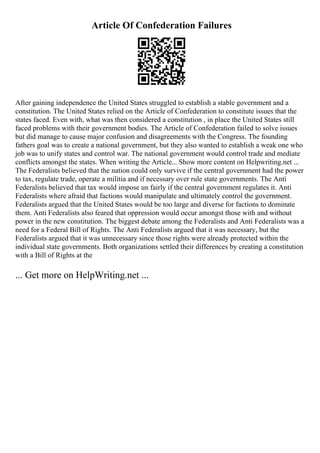 Article Of Confederation Failures
After gaining independence the United States struggled to establish a stable government and a
constitution. The United States relied on the Article of Confederation to constitute issues that the
states faced. Even with, what was then considered a constitution , in place the United States still
faced problems with their government bodies. The Article of Confederation failed to solve issues
but did manage to cause major confusion and disagreements with the Congress. The founding
fathers goal was to create a national government, but they also wanted to establish a weak one who
job was to unify states and control war. The national government would control trade and mediate
conflicts amongst the states. When writing the Article... Show more content on Helpwriting.net ...
The Federalists believed that the nation could only survive if the central government had the power
to tax, regulate trade, operate a militia and if necessary over rule state governments. The Anti
Federalists believed that tax would impose un fairly if the central government regulates it. Anti
Federalists where afraid that factions would manipulate and ultimately control the government.
Federalists argued that the United States would be too large and diverse for factions to dominate
them. Anti Federalists also feared that oppression would occur amongst those with and without
power in the new constitution. The biggest debate among the Federalists and Anti Federalists was a
need for a Federal Bill of Rights. The Anti Federalists argued that it was necessary, but the
Federalists argued that it was unnecessary since those rights were already protected within the
individual state governments. Both organizations settled their differences by creating a constitution
with a Bill of Rights at the
... Get more on HelpWriting.net ...
 