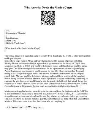Why America Needs the Marine Corps
| |2012 |
| |University of Phoenix |
| | |
| |Josh Guajardo |
| |COM 150 |
| |Michelle Vanderhoof |
|[Why America Needs the Marine Corps] |
| |
The United States is in a constant state of security from threats and the world ... Show more content
on Helpwriting.net ...
Some of our ships were in Africa and were being attacked by a group of pirates called the
Barbary Pirates. marines would fight a great battle against them on the shores of Tripoli. later
Marines would fight in WWII and would be fighting in planes and these battles would be called
dogfights. One pilot was especially remembered for his squadron and he was Major Gregory
Pappy Boyington whose squadron would account for over 203 planes damaged or destroyed
during WWII. Major Boyington would later receive the Medal of Honor our nation s highest
award. Later Marines would be fighting in Vietnam and would fight in some of the bloodiest
battles during the Tet Offensive. Marines would fight house to house and building to building to
clear out the Viet Cong who would literally split the country in half with their attack during the
celebration of Tet in Vietnam. These are just a few of the stories that would solidify the Marine
Corps ability and willingness to fight on land, sea, and in the air (Eplore the Story, 2011)
Marines are often called another name for what they do, and from the beginning of the Cold War
to now the Marines have come to be known as America s 911 Force (Frakes, 2011). America has
several interests at home and abroad and for this they also set up embassies in foreign countries.
The ones who have the distinct honor of guarding our embassies are none other than United States
Marines. This ensures that in a crisis Americans who are caught up in
... Get more on HelpWriting.net ...
 