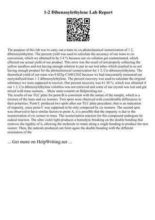 1-2 Dibenzoylethylene Lab Report
The purpose of this lab was to carry out a trans to cis photochemical isomerization of 1 2,
dibenzoylethylene. The percent yield was used to calculate the accuracy of our trans to cis
conversion, which we obtained to be 3.4 % because our cis solution got contaminated, which
effected our actual yield of our product. This error was the result of not properly collecting the
yellow needless and not having enough solution to put in our test tubes which resulted in us not
having enough product for the photochemical isomerization for 1 2, Cis dibenzoylethylene. The
theoretical yield of our trans was 0.025g C16H12O2 because we had inaccurately measured our
recrystallized trans 1 2 dibenzoylethylene. The percent recovery was used to calculate the original
substance we were supposed to recover. Our percent recovery was 61.30 %, which was obtained if
our 1 2, Cis dibenzoylethylene colorless was not retrieved and some of our crystal was lost and got
mixed with trans isomers.... Show more content on Helpwriting.net ...
The results of our TLC plate for point B is consistent with the nature of the sample, which is a
mixture of the trans and cis isomers. Two spots were observed with considerable differences in
their polarities. Point C produced two spots after our TLC plate procedure; that is an indication
of impurity, since point C was supposed to be only composed by cis isomers. The second spot,
was observed to have similar factors to point A, it is possible that the impurity is due to the
isomerization of cis isomer to trans. The isomerization reaction for this compound undergoes by
radical reaction. The ultra violet light produces a homolytic breaking on the double bonding that
removes the rigidity of it, allowing the molecule to rotate along a single bonding to produce the new
isomer. Then, the radicals produced can form again the double bonding with the different
orientation of the
... Get more on HelpWriting.net ...
 