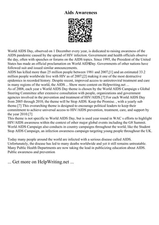 Aids Awareness
World AIDS Day, observed on 1 December every year, is dedicated to raising awareness of the
AIDS pandemic caused by the spread of HIV infection. Government and health officials observe
the day, often with speeches or forums on the AIDS topics. Since 1995, the President of the United
States has made an official proclamation on World AIDSDay. Governments of other nations have
followed suit and issued similar announcements.
AIDS has killed more than 25 million people between 1981 and 2007,[1] and an estimated 33.2
million people worldwide live with HIV as of 2007,[2] making it one of the most destructive
epidemics in recorded history. Despite recent, improved access to antiretroviral treatment and care
in many regions of the world, the AIDS ... Show more content on Helpwriting.net ...
As of 2008, each year s World AIDS Day theme is chosen by the World AIDS Campaign s Global
Steering Committee after extensive consultation with people, organizations and government
agencies involved in the prevention and treatment of HIV/AIDS.[7] For each World AIDS Day
from 2005 through 2010, the theme will be Stop AIDS. Keep the Promise. , with a yearly sub
theme.[7] This overarching theme is designed to encourage political leaders to keep their
commitment to achieve universal access to HIV/AIDS prevention, treatment, care, and support by
the year 2010.[7]
This theme is not specific to World AIDS Day, but is used year round in WAC s efforts to highlight
HIV/AIDS awareness within the context of other major global events including the G8 Summit.
World AIDS Campaign also conducts in country campaigns throughout the world, like the Student
Stop AIDS Campaign, an infection awareness campaign targeting young people throughout the UK.
Today many people around the world are infected with a serious disease called AIDS.
Unfortunately, the disease has led to many deaths worldwide and yet it still remains untreatable.
Many Public Health Departments are now taking the lead in publicizing education about AIDS.
Public awareness and prevention
... Get more on HelpWriting.net ...
 