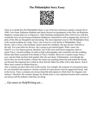 The Philadelphia Story Essay
There is no doubt that The Philadelphia Story is one of the best American romantic comedy file in
1904. Cary Grant, Katharine Hepburn and James Stewart are protagonist in this film, but Katherine
Hepburn s acting make me so impressive. After finishing watching this film, I fall in love with this
wonderful story not just because Katharine Hepburnis a beautiful as well as elegant lady, but lots of
plots of this film are thoughtful and interesting. The most important event in The Philadelphia Story
is the second wedding for a lady, Tracy, who is born in a rich family in Philadelphia. Since
Dexter, who is Tracy s first husband, cannot match her standards, she gets divorce with him in
the end. Two years after her divorce, she is going to get married again. What s more, her
fiancГ© is a very famous person; therefore, one of the most well known magazine wants to
report Tracy s second wedding. In order to help a photographer and a journalist join the wedding,
Dexter asks them to pretend to be friends of Tracy s brother. However, it cannot escape Tracy s
eyes, and she finds out their trick quickly after she sees them. Unfortunately, even though she
knows they are not she brother s friend, she cannot say anything about that and neither her family
can because the magazine has evident to show that her father has affair with a lady dancer. And if...
Show more content on Helpwriting.net ...
Also, Costume can show their class in the society. For example, the costume of a rich person must
be very beautiful and expensive, and the costume of a poor person must be ragged and cheap. And
in the movie, Tracy s costumes are always beautiful and expensive which show her elegance and
richness. Therefore, the costume changes for female actor is very important because their costumes
can always tell the audience what they are doing
... Get more on HelpWriting.net ...
 