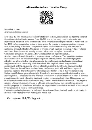 Alternative to Incarceration Essay
December 5, 2001
Alternatives to incarceration
Ever since the first prison opened in the United States in 1790, incarceration has been the center of
the nation s criminal justice system. Over this 200 year period many creative alternatives to
incarceration have been tried, and many at a much lower cost than imprisonment. It wasn t until the
late 1980 s when our criminal justice systems across the country began experiencing a problem
with overcrowding of facilities. This problem forced lawmakers to develop new options for
sentencing criminal offenders. Unlike jail or prisons, which create an expensive cycle of violence
and crime, these alternatives actually prevent violence and strengthen communities.
Community corrections programs ... Show more content on Helpwriting.net ...
Another commonly used alternative is house arrest and confinement. This sanction restricts an
individual to his or her residence for specific periods of time; in most house arrest programs
offenders are allowed to leave their homes only for employment, medical needs, or mandated
assignments such as community service or school. The emphasis of this program is on
confinement, and the supervising officers role is to ensure that the offender stays confined at
home. There are three different levels of home confinement, each with a different degree of
restricted freedom. The first is curfew which requires offenders to be in their residence during
limited, specific hours, generally at night. The offender s movements outside of the curfew hours
are unregulated. The second is home detention that requires offenders to remain at home at all times
except for employment, education, treatment, or other pre approved activities. This program may
be with the assisted with electronic monitoring. The last level is home incarceration. This program
requires offenders to remain at home at all times, with very limited exceptions for religious or
medical purposes. At a minimum, offenders are subject to random contacts across all hours covered
by the condition in order to verify compliance.
Electronic monitoring is another widely used form of surveillance in which an electronic device is
attached to an offender s body, warning that person that
... Get more on HelpWriting.net ...
 