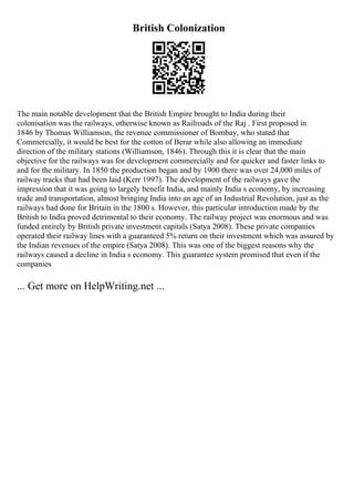 British Colonization
The main notable development that the British Empire brought to India during their
colonisation was the railways, otherwise known as Railroads of the Raj . First proposed in
1846 by Thomas Williamson, the revenue commissioner of Bombay, who stated that
Commercially, it would be best for the cotton of Berar while also allowing an immediate
direction of the military stations (Williamson, 1846). Through this it is clear that the main
objective for the railways was for development commercially and for quicker and faster links to
and for the military. In 1850 the production began and by 1900 there was over 24,000 miles of
railway tracks that had been laid (Kerr 1997). The development of the railways gave the
impression that it was going to largely benefit India, and mainly India s economy, by increasing
trade and transportation, almost bringing India into an age of an Industrial Revolution, just as the
railways had done for Britain in the 1800 s. However, this particular introduction made by the
British to India proved detrimental to their economy. The railway project was enormous and was
funded entirely by British private investment capitals (Satya 2008). These private companies
operated their railway lines with a guaranteed 5% return on their investment which was assured by
the Indian revenues of the empire (Satya 2008). This was one of the biggest reasons why the
railways caused a decline in India s economy. This guarantee system promised that even if the
companies
... Get more on HelpWriting.net ...
 