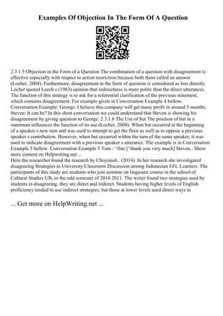 Examples Of Objection In The Form Of A Question
2.3.1.5 Objection in the Form of a Question The combination of a question with disagreement is
effective especially with respect to action restriction because both them called an answer
(Locher, 2004). Furthermore, disagreement in the form of question is considered as less directly.
Locher quoted Leech s (1983) opinion that indirectness is more polite than the direct utterances.
The function of this strategy is to ask for a referential clarification of the previous statement,
which contains disagreement. For example given in Conversation Example 4 bellow.
Conversation Example: George: I believe this company will get many profit in around 5 months.
Steven: It can be? In this short conversation we could understand that Steven is showing his
disagreement by giving question to George. 2.3.1.6 The Use of but The position of but in a
statement influences the function of its use (Locher, 2004). When but occurred at the beginning
of a speaker s new turn and was used to attempt to get the floor as well as to oppose a previous
speaker s contribution. However, when but occurred within the turn of the same speaker, it was
used to indicate disagreement with a previous speaker s utterance. The example is in Conversation
Example 5 bellow. Conversation Example 5 Tom : ^fine [^thank you very much] Steven... Show
more content on Helpwriting.net ...
Here the researcher found the research by Choyimah.. (2014). In her research she investigated
disagreeing Strategies in University Classroom Discussion among Indonesian EFL Learners. The
participants of this study are students who join seminar on linguistic course in the school of
Cultural Studies UB, in the odd semester of 2010 2011. The writer found two strategies used by
students in disagreeing, they are direct and indirect. Students having higher levels of English
proficiency tended to use indirect strategies, but those at lower levels used direct ways in
... Get more on HelpWriting.net ...
 
