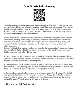 Dawn Octavia Butler Summary
The understanding of what Science Fiction is can be explained differently by many people. Most
perceive Science Fiction was windows to our future, as if those writers foresaw the future and are
now giving an explanation of how the future of the world will be. Frederic Jameson argues that
Science Fictions is more of a mock future , Science Fictionuses pieces of our everyday life and
morphed it into an image of our assumed future.
Science fiction is able to demonstrate and dramatize our incapacity to image the future . Frederic
Jameson says, meaning when looking at our reality, writers are able to envision a world where
today s issues carry on. A world where small laughable issues, such as a celebrity running for
president. Actually becoming the president and starting a war.... Show more content on
Helpwriting.net ...
Reagan would talk about starting a nuclear war to subdue the soviet empire. Americans at the time
were excited with the thought of a war, Butler was confused by the joy of violence and so, she
decided to create a world where this can occur.
Science Fiction points out the flaws we have as a society. One major flaw is the construction of
capitalism. A structure made where we are virtually fighting each other to be the person who owns
the most, to become the person with the most power.
In Dawn by Octavia Butler, a world is created in the post destruction of the world. It begins after
the destruction of Earth, ruled by greed the grew from the capitalism government. A world where
the leaders bombed each other until there was nothing left on the planet.
In Dawn an alien species, Oankali, come to save the human species from dying out. The Oankali
are a species that comes to save dying planets by combining their genetic material with the dying
species, in order to preserve the best qualities. We trade the essence of ourselves. Our genetic
material for yours... We do it naturally. We must do it. (Butler
... Get more on HelpWriting.net ...
 