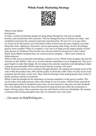 Whole Foods Marketing Strategy
Whole Foods Market
Introduction
In today s world of technology people are doing things through the web such as errands,
business, and socialization more and more. This has changed the face of business for many. And
completely restructure the customer experience and interaction. We now live in an age where
ice cream can be delivered to your front porch within an hour from the same company you order
things like socks, appliances, electronics, and car parts among other things. So how do ordinary
grocery stores compete? What if a company s very core is to bring you the highest quality of food
and a passion for freshness? How do they stay relevant while the staying true to their values?
Whole foods Market maintains they are a mission driven company ... Show more content on
Helpwriting.net ...
Whole Foods strives to provide extraordinary customer service. Whole foods recognize the need for
customer as their lifeline. They try to exceed customer expectations every shopping trip. They go to
great lengths to make them happy. By investing in the customer experience and attempting to make
it pleasant and memorable Whole foods ensures that the customer will return.
Whole foods also reaches out to customers through education. By making more people aware of the
value within the products they offer and the quality at which they offer it they not only secure loyal
customers but also draw in new ones. They reach out through events making people more aware of
health, nutrition, and the environment.
Whole Foods has thought out the importance of staying competitive in the grocery market. This
can be tricky when major grocery stores offer things at very low prices. Whole Foods responds by
providing high quality at competitive prices they are also innovative and raise our retail standards
They also attempt to keep the store environment inviting and fun that reflect the community in
hopes of being a place where customers meet up with friends or form new friendships. By creating
a welcome and inviting atmosphere they draw in customers who want social
... Get more on HelpWriting.net ...
 