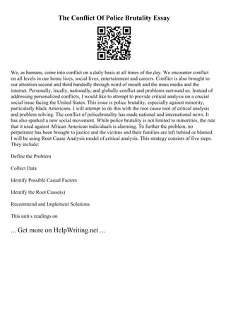 The Conflict Of Police Brutality Essay
We, as humans, come into conflict on a daily basis at all times of the day. We encounter conflict
on all levels in our home lives, social lives, entertainment and careers. Conflict is also brought to
our attention second and third handedly through word of mouth and the mass media and the
internet. Personally, locally, nationally, and globally conflict and problems surround us. Instead of
addressing personalized conflicts, I would like to attempt to provide critical analysis on a crucial
social issue facing the United States. This issue is police brutality, especially against minority,
particularly black Americans. I will attempt to do this with the root cause tool of critical analysis
and problem solving. The conflict of policebrutality has made national and international news. It
has also sparked a new social movement. While police brutality is not limited to minorities, the rate
that it used against African American individuals is alarming. To further the problem, no
perpetrator has been brought to justice and the victims and their families are left behind or blamed.
I will be using Root Cause Analysis model of critical analysis. This strategy consists of five steps.
They include:
Define the Problem
Collect Data
Identify Possible Casual Factors
Identify the Root Cause(s)
Recommend and Implement Solutions
This unit s readings on
... Get more on HelpWriting.net ...
 