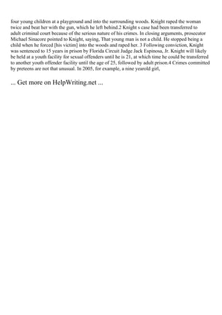 four young children at a playground and into the surrounding woods. Knight raped the woman
twice and beat her with the gun, which he left behind.2 Knight s case had been transferred to
adult criminal court because of the serious nature of his crimes. In closing arguments, prosecutor
Michael Sinacore pointed to Knight, saying, That young man is not a child. He stopped being a
child when he forced [his victim] into the woods and raped her. 3 Following conviction, Knight
was sentenced to 15 years in prison by Florida Circuit Judge Jack Espinosa, Jr. Knight will likely
be held at a youth facility for sexual offenders until he is 21, at which time he could be transferred
to another youth offender facility until the age of 25, followed by adult prison.4 Crimes committed
by preteens are not that unusual. In 2005, for example, a nine yearold girl,
... Get more on HelpWriting.net ...
 