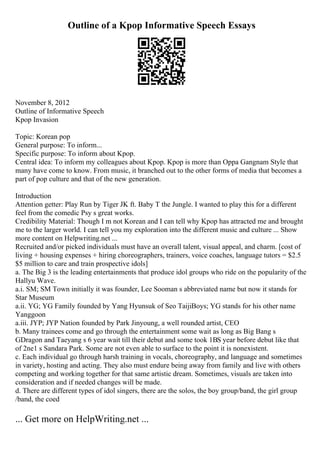 Outline of a Kpop Informative Speech Essays
November 8, 2012
Outline of Informative Speech
Kpop Invasion
Topic: Korean pop
General purpose: To inform...
Specific purpose: To inform about Kpop.
Central idea: To inform my colleagues about Kpop. Kpop is more than Oppa Gangnam Style that
many have come to know. From music, it branched out to the other forms of media that becomes a
part of pop culture and that of the new generation.
Introduction
Attention getter: Play Run by Tiger JK ft. Baby T the Jungle. I wanted to play this for a different
feel from the comedic Psy s great works.
Credibility Material: Though I m not Korean and I can tell why Kpop has attracted me and brought
me to the larger world. I can tell you my exploration into the different music and culture ... Show
more content on Helpwriting.net ...
Recruited and/or picked individuals must have an overall talent, visual appeal, and charm. [cost of
living + housing expenses + hiring choreographers, trainers, voice coaches, language tutors = $2.5
$5 million to care and train prospective idols]
a. The Big 3 is the leading entertainments that produce idol groups who ride on the popularity of the
Hallyu Wave.
a.i. SM; SM Town initially it was founder, Lee Sooman s abbreviated name but now it stands for
Star Museum
a.ii. YG; YG Family founded by Yang Hyunsuk of Seo TaijiBoys; YG stands for his other name
Yanggoon
a.iii. JYP; JYP Nation founded by Park Jinyoung, a well rounded artist, CEO
b. Many trainees come and go through the entertainment some wait as long as Big Bang s
GDragon and Taeyang s 6 year wait till their debut and some took 1ВЅ year before debut like that
of 2ne1 s Sandara Park. Some are not even able to surface to the point it is nonexistent.
c. Each individual go through harsh training in vocals, choreography, and language and sometimes
in variety, hosting and acting. They also must endure being away from family and live with others
competing and working together for that same artistic dream. Sometimes, visuals are taken into
consideration and if needed changes will be made.
d. There are different types of idol singers, there are the solos, the boy group/band, the girl group
/band, the coed
... Get more on HelpWriting.net ...
 