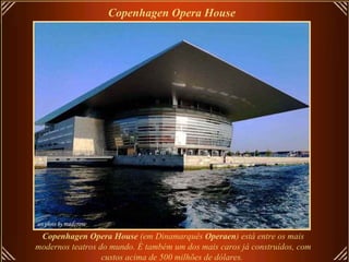 Copenhagen Opera House Copenhagen Opera House  (em Dinamarquês  Operaen ) está entre os mais modernos teatros do mundo. É também um dos mais caros já construídos, com custos acima de 500 milhões de dólares.   