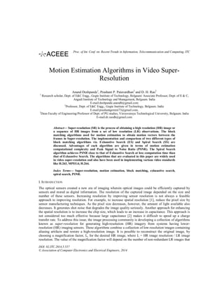 Motion Estimation Algorithms in Video Super-
Resolution
Anand Deshpande1
, Prashant P. Patavardhan2
and D. H. Rao3
1
Research scholar, Dept. of E&C Engg., Gogte Institute of Technology, Belgaum/ Associate Professor, Dept. of E & C,
Angadi Institute of Technology and Management, Belgaum. India
E-mail:deshpande.anandb@gmail.com
2
Professor, Dept. of E&C Engg., Gogte Institute of Technology, Belgaum. India
E-mail:prashantgemini73@gmail.com,
3
Dean Faculty of Engineering/Professor of Dept. of PG studies, Visvesvaraya Technological University, Belgaum. India
E-mail:dr.raodh@gmail.com
Abstract— Super-resolution (SR) is the process of obtaining a high resolution (HR) image or
a sequence of HR images from a set of low resolution (LR) observations. The block
matching algorithms used for motion estimation to obtain motion vectors between the
frames in Super-resolution. The implementation and comparison of two different types of
block matching algorithms viz. Exhaustive Search (ES) and Spiral Search (SS) are
discussed. Advantages of each algorithm are given in terms of motion estimation
computational complexity and Peak Signal to Noise Ratio (PSNR). The Spiral Search
algorithm achieves PSNR close to that of Exhaustive Search at less computation time than
that of Exhaustive Search. The algorithms that are evaluated in this paper are widely used
in video super-resolution and also have been used in implementing various video standards
like H.263, MPEG4, H.264.
Index Terms— Super-resolution, motion estimation, block matching, exhaustive search,
spiral search, PSNR.
I. INTRODUCTION
The optical sensors created a new era of imaging wherein optical images could be efficiently captured by
sensors and stored as digital information. The resolution of the captured image depended on the size and
number of these sensors. Increasing resolution by improving sensor resolution is not always a feasible
approach to improving resolution. For example, to increase spatial resolution [1], reduce the pixel size by
sensor manufacturing techniques. As the pixel size decreases, however, the amount of light available also
decreases. It generates shot noise that degrades the image quality seriously. Another approach for enhancing
the spatial resolution is to increase the chip size, which leads to an increase in capacitance. This approach is
not considered too much effective because large capacitance [2] makes it difficult to speed up a charge
transfer rate. To address this issue, the image processing community is developing a collection of algorithms
known as super-resolution for generating high-resolution (HR) imagery from systems having lower-
resolution (HR) imaging sensors. These algorithms combine a collection of low-resolution images containing
aliasing artifacts and restore a high-resolution image. It is possible to reconstruct the original image, by
choosing a magnification factor, L, for the desired HR image, where L = HR image resolution / LR image
resolution. The value of the magnification factor will depend on the number of non-redundant LR images that
DOI: 02.ITC.2014.5.557
© Association of Computer Electronics and Electrical Engineers, 2014
Proc. of Int. Conf. on Recent Trends in Information, Telecommunication and Computing, ITC
 
