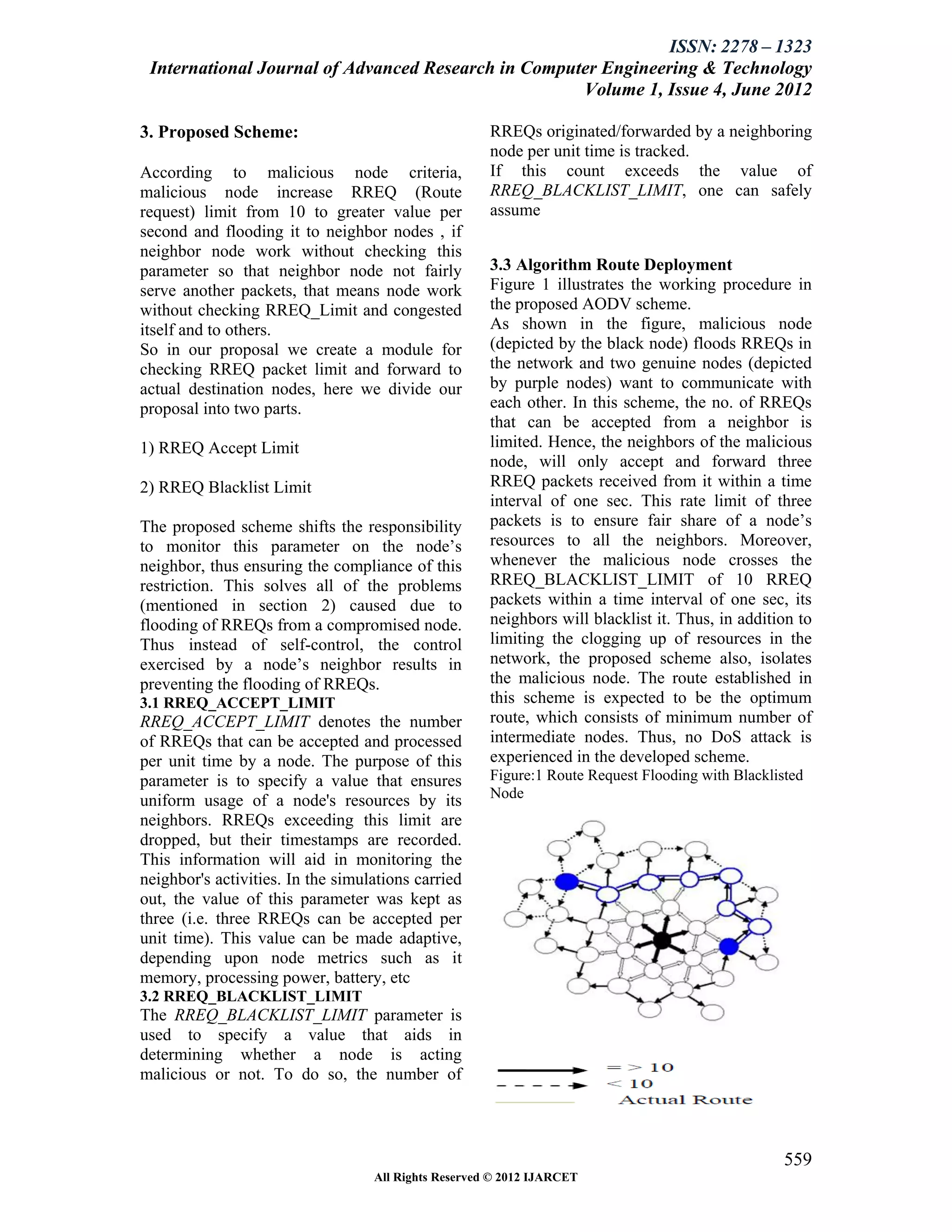 ISSN: 2278 – 1323
 International Journal of Advanced Research in Computer Engineering & Technology
                                                     Volume 1, Issue 4, June 2012

3. Proposed Scheme:                                   RREQs originated/forwarded by a neighboring
                                                      node per unit time is tracked.
According to malicious node criteria,                 If this count exceeds the value of
malicious node increase RREQ (Route                   RREQ_BLACKLIST_LIMIT, one can safely
request) limit from 10 to greater value per           assume
second and flooding it to neighbor nodes , if
neighbor node work without checking this
parameter so that neighbor node not fairly            3.3 Algorithm Route Deployment
serve another packets, that means node work           Figure 1 illustrates the working procedure in
without checking RREQ_Limit and congested             the proposed AODV scheme.
itself and to others.                                 As shown in the figure, malicious node
So in our proposal we create a module for             (depicted by the black node) floods RREQs in
checking RREQ packet limit and forward to             the network and two genuine nodes (depicted
actual destination nodes, here we divide our          by purple nodes) want to communicate with
proposal into two parts.                              each other. In this scheme, the no. of RREQs
                                                      that can be accepted from a neighbor is
1) RREQ Accept Limit                                  limited. Hence, the neighbors of the malicious
                                                      node, will only accept and forward three
2) RREQ Blacklist Limit                               RREQ packets received from it within a time
                                                      interval of one sec. This rate limit of three
The proposed scheme shifts the responsibility         packets is to ensure fair share of a node’s
to monitor this parameter on the node’s               resources to all the neighbors. Moreover,
neighbor, thus ensuring the compliance of this        whenever the malicious node crosses the
restriction. This solves all of the problems          RREQ_BLACKLIST_LIMIT of 10 RREQ
(mentioned in section 2) caused due to                packets within a time interval of one sec, its
flooding of RREQs from a compromised node.            neighbors will blacklist it. Thus, in addition to
Thus instead of self-control, the control             limiting the clogging up of resources in the
exercised by a node’s neighbor results in             network, the proposed scheme also, isolates
preventing the flooding of RREQs.                     the malicious node. The route established in
3.1 RREQ_ACCEPT_LIMIT                                 this scheme is expected to be the optimum
RREQ_ACCEPT_LIMIT denotes the number                  route, which consists of minimum number of
of RREQs that can be accepted and processed           intermediate nodes. Thus, no DoS attack is
per unit time by a node. The purpose of this          experienced in the developed scheme.
parameter is to specify a value that ensures          Figure:1 Route Request Flooding with Blacklisted
uniform usage of a node's resources by its            Node
neighbors. RREQs exceeding this limit are
dropped, but their timestamps are recorded.
This information will aid in monitoring the
neighbor's activities. In the simulations carried
out, the value of this parameter was kept as
three (i.e. three RREQs can be accepted per
unit time). This value can be made adaptive,
depending upon node metrics such as it
memory, processing power, battery, etc
3.2 RREQ_BLACKLIST_LIMIT
The RREQ_BLACKLIST_LIMIT parameter is
used to specify a value that aids in
determining whether a node is acting
malicious or not. To do so, the number of




                                                                                                   559
                                   All Rights Reserved © 2012 IJARCET
 
