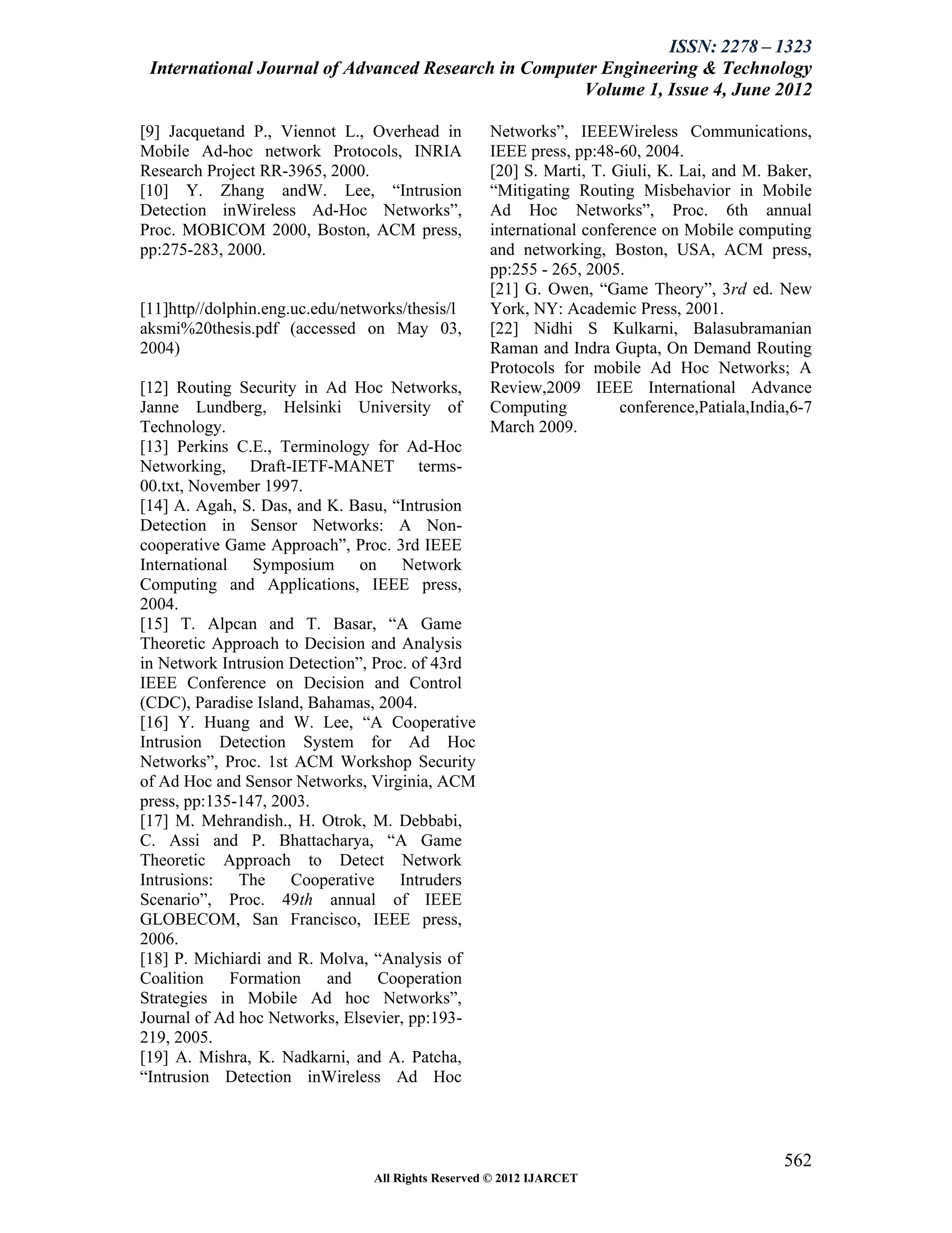 ISSN: 2278 – 1323
 International Journal of Advanced Research in Computer Engineering & Technology
                                                     Volume 1, Issue 4, June 2012

[9] Jacquetand P., Viennot L., Overhead in          Networks”, IEEEWireless Communications,
Mobile Ad-hoc network Protocols, INRIA              IEEE press, pp:48-60, 2004.
Research Project RR-3965, 2000.                     [20] S. Marti, T. Giuli, K. Lai, and M. Baker,
[10] Y. Zhang andW. Lee, “Intrusion                 “Mitigating Routing Misbehavior in Mobile
Detection inWireless Ad-Hoc Networks”,              Ad Hoc Networks”, Proc. 6th annual
Proc. MOBICOM 2000, Boston, ACM press,              international conference on Mobile computing
pp:275-283, 2000.                                   and networking, Boston, USA, ACM press,
                                                    pp:255 - 265, 2005.
                                                    [21] G. Owen, “Game Theory”, 3rd ed. New
[11]http//dolphin.eng.uc.edu/networks/thesis/l      York, NY: Academic Press, 2001.
aksmi%20thesis.pdf (accessed on May 03,             [22] Nidhi S Kulkarni, Balasubramanian
2004)                                               Raman and Indra Gupta, On Demand Routing
                                                    Protocols for mobile Ad Hoc Networks; A
[12] Routing Security in Ad Hoc Networks,           Review,2009 IEEE International Advance
Janne Lundberg, Helsinki University of              Computing          conference,Patiala,India,6-7
Technology.                                         March 2009.
[13] Perkins C.E., Terminology for Ad-Hoc
Networking, Draft-IETF-MANET terms-
00.txt, November 1997.
[14] A. Agah, S. Das, and K. Basu, “Intrusion
Detection in Sensor Networks: A Non-
cooperative Game Approach”, Proc. 3rd IEEE
International Symposium on Network
Computing and Applications, IEEE press,
2004.
[15] T. Alpcan and T. Basar, “A Game
Theoretic Approach to Decision and Analysis
in Network Intrusion Detection”, Proc. of 43rd
IEEE Conference on Decision and Control
(CDC), Paradise Island, Bahamas, 2004.
[16] Y. Huang and W. Lee, “A Cooperative
Intrusion Detection System for Ad Hoc
Networks”, Proc. 1st ACM Workshop Security
of Ad Hoc and Sensor Networks, Virginia, ACM
press, pp:135-147, 2003.
[17] M. Mehrandish., H. Otrok, M. Debbabi,
C. Assi and P. Bhattacharya, “A Game
Theoretic Approach to Detect Network
Intrusions: The Cooperative Intruders
Scenario”, Proc. 49th annual of IEEE
GLOBECOM, San Francisco, IEEE press,
2006.
[18] P. Michiardi and R. Molva, “Analysis of
Coalition    Formation    and     Cooperation
Strategies in Mobile Ad hoc Networks”,
Journal of Ad hoc Networks, Elsevier, pp:193-
219, 2005.
[19] A. Mishra, K. Nadkarni, and A. Patcha,
“Intrusion Detection inWireless Ad Hoc



                                                                                              562
                                 All Rights Reserved © 2012 IJARCET
 