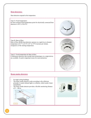 2
Heat detectors:
Heat detectors respond to the temperature.
Type A: Fixed temperature:
he most common fixed temperature point for electrically connected heat
detectors is 58°C (136.4°F).
Type B: Rate-of-Rise
Rate-of-Rise (ROR) heat detectors operate on a rapid rise in element
temperature of 6.7° to 8.3°C (12° to 15°F) increase per minute,
irrespective of the starting temperature.
Type C: Fixed temperature & Rate-of-Rise
Combination detectors that include both technologies in a single device
are available. It used in important rooms for more protection.
Beam smoke detectors
- For high-ceiling buildings
- The linear smoke detector works according to the reflection
principle: It sends infrared light to a reflector, which sends it back
immediately.
- The linear smoke detector provides a flexible monitoring distance
of 5 – 100 m.
 