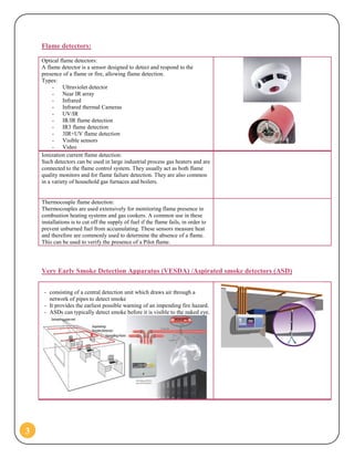 3
Flame detectors:
Optical flame detectors:
A flame detector is a sensor designed to detect and respond to the
presence of a flame or fire, allowing flame detection.
Types:
- Ultraviolet detector
- Near IR array
- Infrared
- Infrared thermal Cameras
- UV/IR
- IR/IR flame detection
- IR3 flame detection
- 3IR+UV flame detection
- Visible sensors
- Video
Ionization current flame detection:
Such detectors can be used in large industrial process gas heaters and are
connected to the flame control system. They usually act as both flame
quality monitors and for flame failure detection. They are also common
in a variety of household gas furnaces and boilers.
Thermocouple flame detection:
Thermocouples are used extensively for monitoring flame presence in
combustion heating systems and gas cookers. A common use in these
installations is to cut off the supply of fuel if the flame fails, in order to
prevent unburned fuel from accumulating. These sensors measure heat
and therefore are commonly used to determine the absence of a flame.
This can be used to verify the presence of a Pilot flame.
Very Early Smoke Detection Apparatus (VESDA) /Aspirated smoke detectors (ASD)
- consisting of a central detection unit which draws air through a
network of pipes to detect smoke
- It provides the earliest possible warning of an impending fire hazard.
- ASDs can typically detect smoke before it is visible to the naked eye.
 