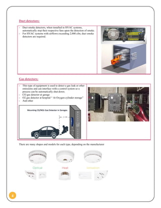 4
Duct detectors:
- Duct smoke detectors, when installed in HVAC systems,
automatically stop their respective fans upon the detection of smoke.
- For HVAC systems with airflows exceeding 2,000 cfm, duct smoke
detectors are required.
Gas detectors:
- This type of equipment is used to detect a gas leak or other
emissions and can interface with a control system so a
process can be automatically shut down.
- CO gas detector at garage
- O2 gas detector at hospital “ At Oxygen cylinder storage”
- And other
There are many shapes and models for each type, depending on the manufacturer
 